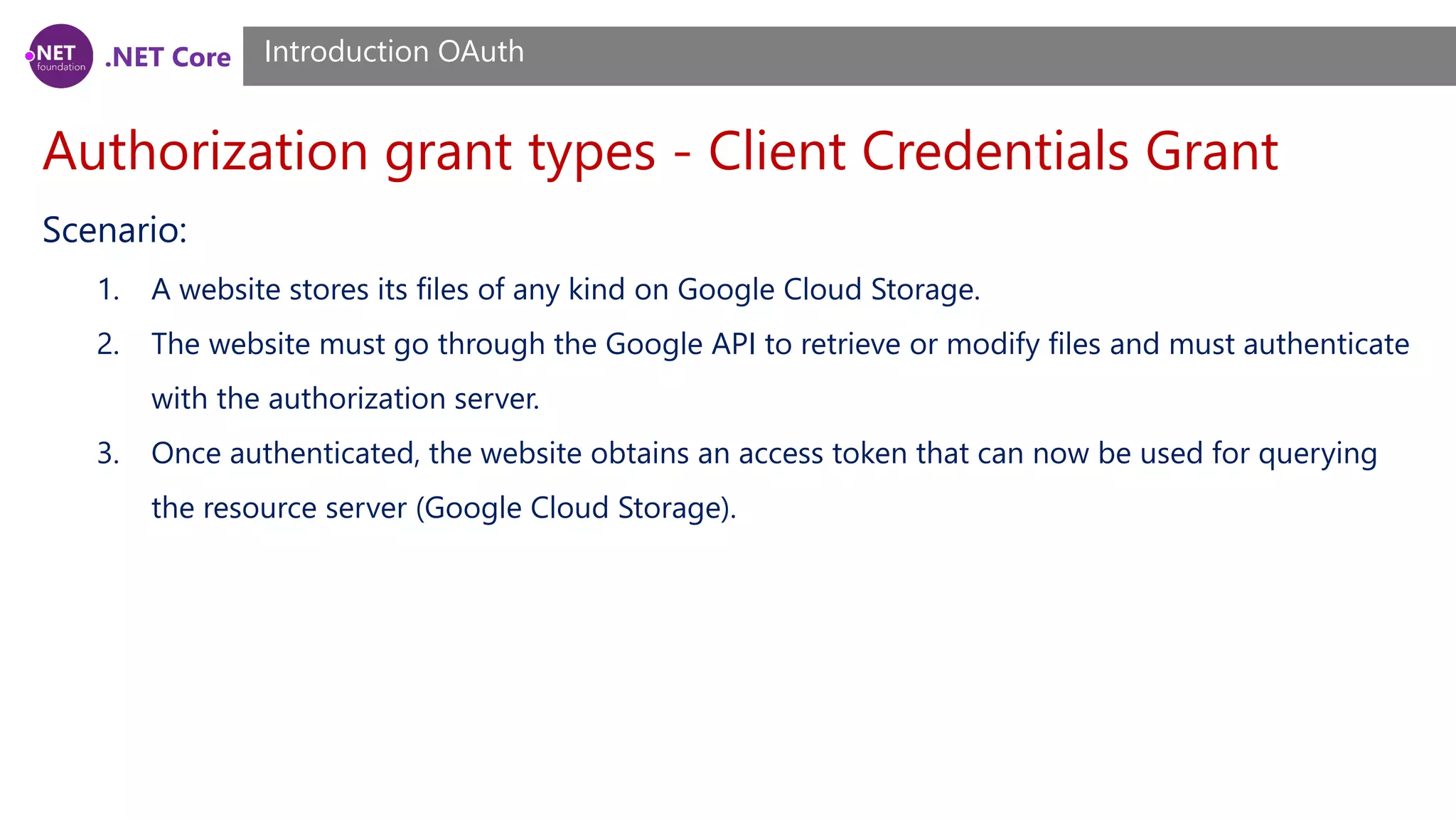 .NET Core
Authorization grant types - Client Credentials Grant
Introduction OAuth
Scenario:
1. A website stores its files of any kind on Google Cloud Storage.
2. The website must go through the Google API to retrieve or modify files and must authenticate
with the authorization server.
3. Once authenticated, the website obtains an access token that can now be used for querying
the resource server (Google Cloud Storage).
 