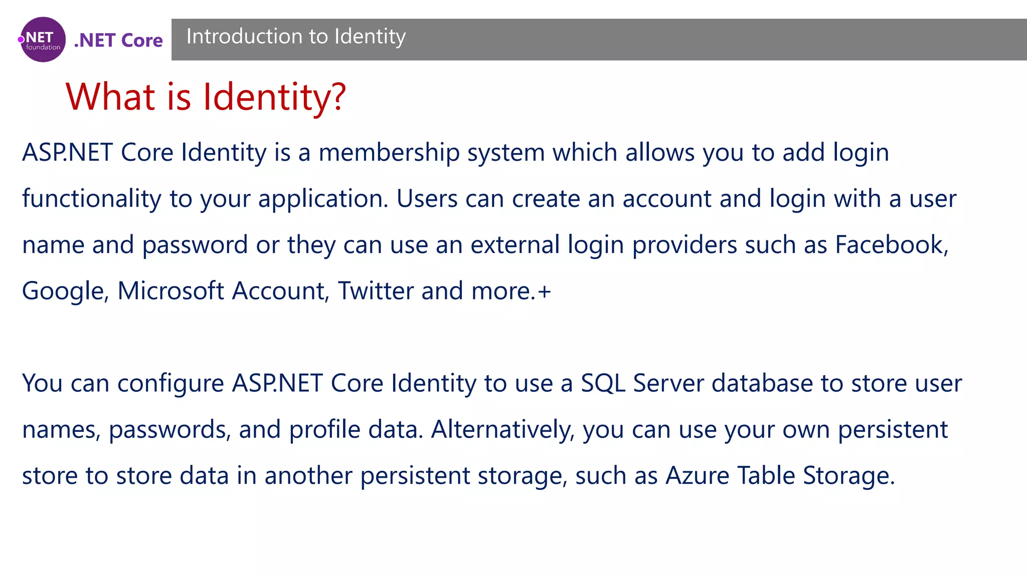 .NET Core
What is Identity?
Introduction to Identity
ASP.NET Core Identity is a membership system which allows you to add login
functionality to your application. Users can create an account and login with a user
name and password or they can use an external login providers such as Facebook,
Google, Microsoft Account, Twitter and more.+
You can configure ASP.NET Core Identity to use a SQL Server database to store user
names, passwords, and profile data. Alternatively, you can use your own persistent
store to store data in another persistent storage, such as Azure Table Storage.
 