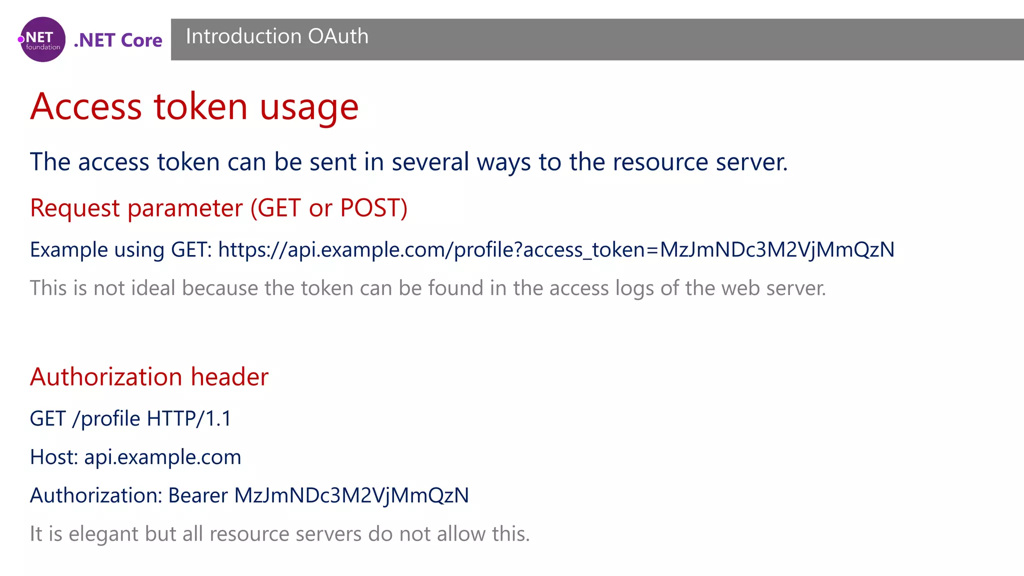 .NET Core
Access token usage
Introduction OAuth
The access token can be sent in several ways to the resource server.
Request parameter (GET or POST)
Example using GET: https://api.example.com/profile?access_token=MzJmNDc3M2VjMmQzN
This is not ideal because the token can be found in the access logs of the web server.
Authorization header
GET /profile HTTP/1.1
Host: api.example.com
Authorization: Bearer MzJmNDc3M2VjMmQzN
It is elegant but all resource servers do not allow this.
 