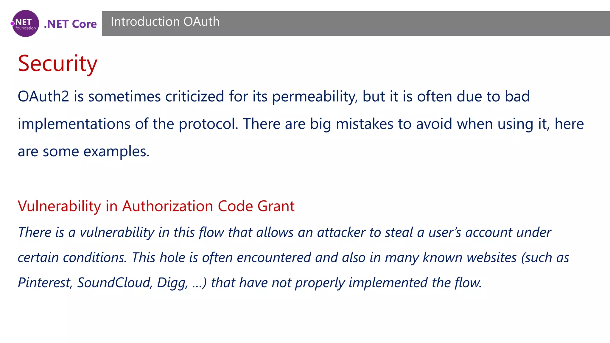 .NET Core
Security
Introduction OAuth
OAuth2 is sometimes criticized for its permeability, but it is often due to bad
implementations of the protocol. There are big mistakes to avoid when using it, here
are some examples.
Vulnerability in Authorization Code Grant
There is a vulnerability in this flow that allows an attacker to steal a user’s account under
certain conditions. This hole is often encountered and also in many known websites (such as
Pinterest, SoundCloud, Digg, …) that have not properly implemented the flow.
 