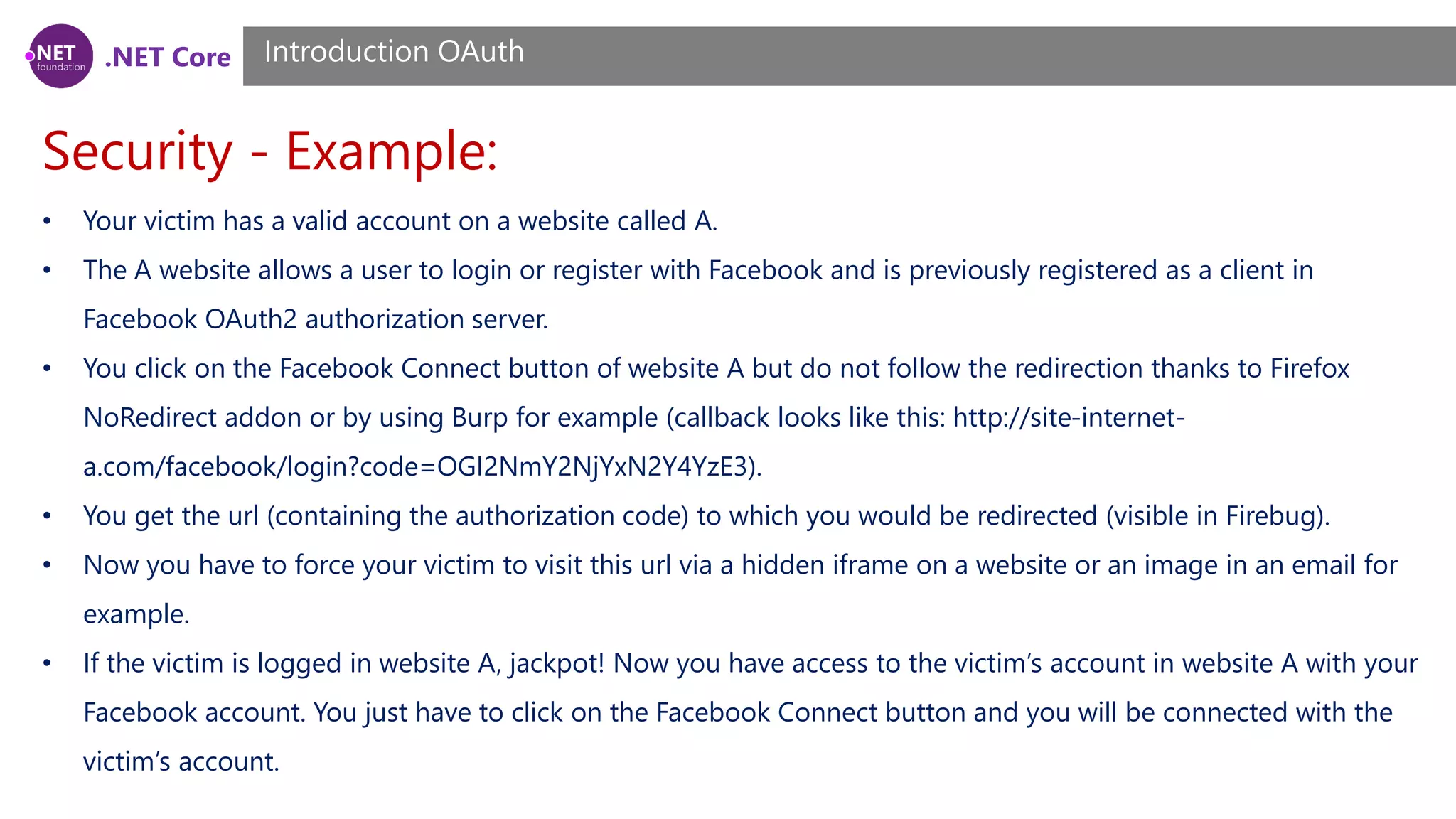 .NET Core
Security - Example:
Introduction OAuth
• Your victim has a valid account on a website called A.
• The A website allows a user to login or register with Facebook and is previously registered as a client in
Facebook OAuth2 authorization server.
• You click on the Facebook Connect button of website A but do not follow the redirection thanks to Firefox
NoRedirect addon or by using Burp for example (callback looks like this: http://site-internet-
a.com/facebook/login?code=OGI2NmY2NjYxN2Y4YzE3).
• You get the url (containing the authorization code) to which you would be redirected (visible in Firebug).
• Now you have to force your victim to visit this url via a hidden iframe on a website or an image in an email for
example.
• If the victim is logged in website A, jackpot! Now you have access to the victim’s account in website A with your
Facebook account. You just have to click on the Facebook Connect button and you will be connected with the
victim’s account.
 