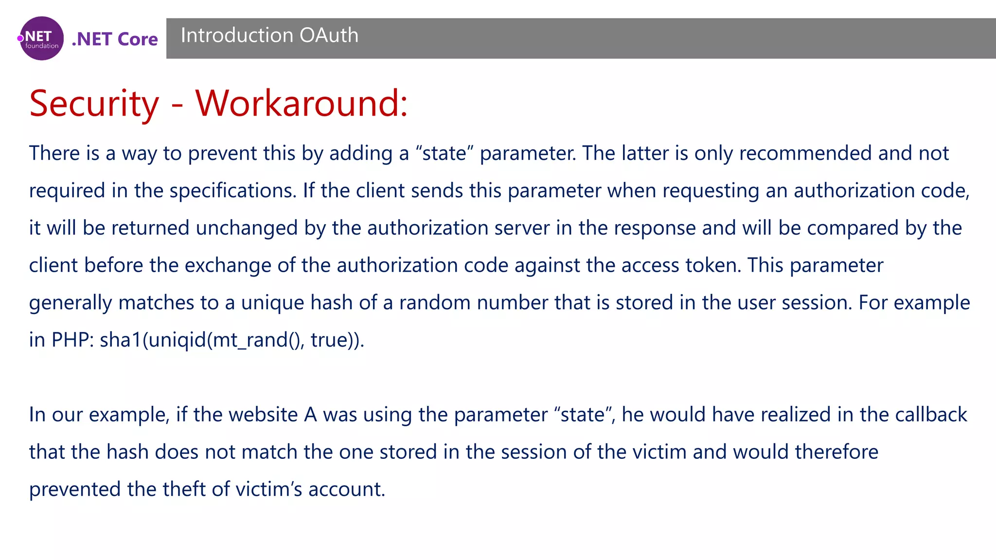 .NET Core
Security - Workaround:
Introduction OAuth
There is a way to prevent this by adding a “state” parameter. The latter is only recommended and not
required in the specifications. If the client sends this parameter when requesting an authorization code,
it will be returned unchanged by the authorization server in the response and will be compared by the
client before the exchange of the authorization code against the access token. This parameter
generally matches to a unique hash of a random number that is stored in the user session. For example
in PHP: sha1(uniqid(mt_rand(), true)).
In our example, if the website A was using the parameter “state”, he would have realized in the callback
that the hash does not match the one stored in the session of the victim and would therefore
prevented the theft of victim’s account.
 