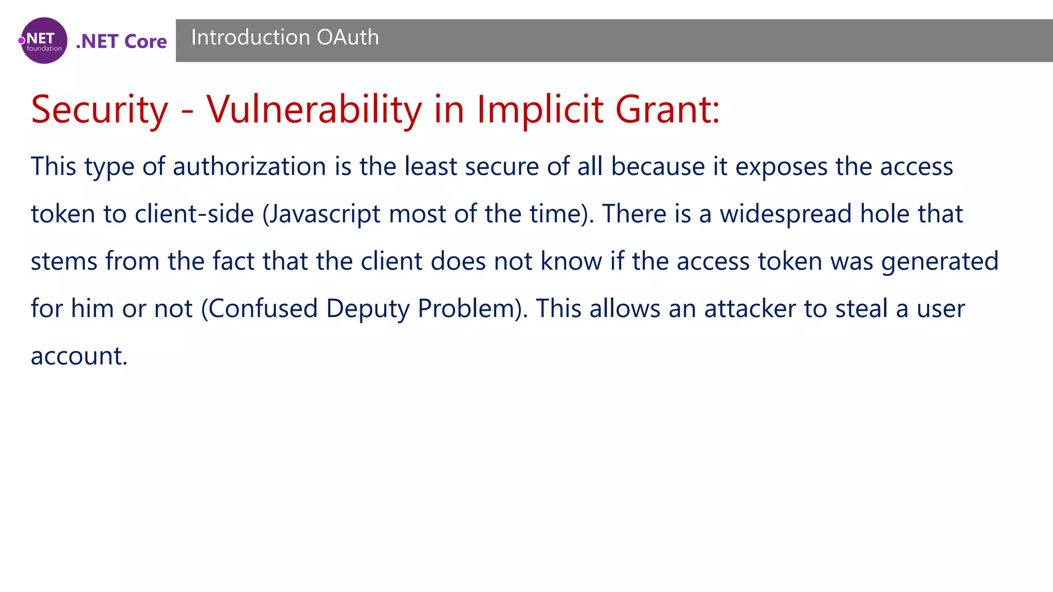 .NET Core
Security - Vulnerability in Implicit Grant:
Introduction OAuth
This type of authorization is the least secure of all because it exposes the access
token to client-side (Javascript most of the time). There is a widespread hole that
stems from the fact that the client does not know if the access token was generated
for him or not (Confused Deputy Problem). This allows an attacker to steal a user
account.
 