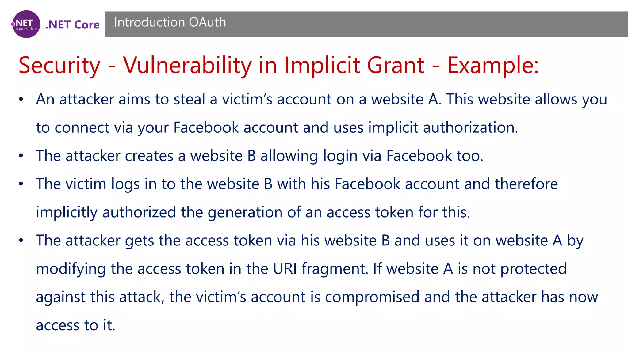 .NET Core
Security - Vulnerability in Implicit Grant - Example:
Introduction OAuth
• An attacker aims to steal a victim’s account on a website A. This website allows you
to connect via your Facebook account and uses implicit authorization.
• The attacker creates a website B allowing login via Facebook too.
• The victim logs in to the website B with his Facebook account and therefore
implicitly authorized the generation of an access token for this.
• The attacker gets the access token via his website B and uses it on website A by
modifying the access token in the URI fragment. If website A is not protected
against this attack, the victim’s account is compromised and the attacker has now
access to it.
 