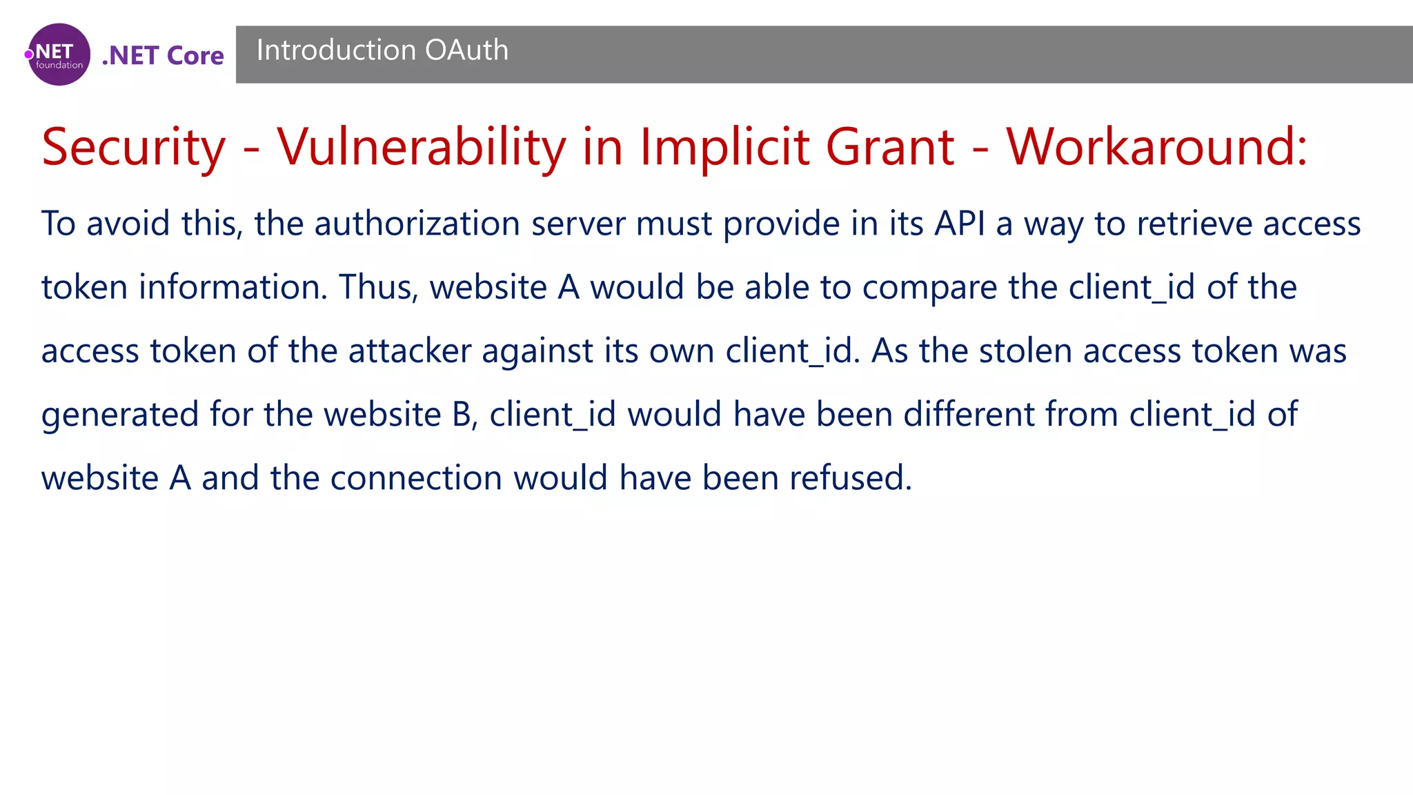 .NET Core
Security - Vulnerability in Implicit Grant - Workaround:
Introduction OAuth
To avoid this, the authorization server must provide in its API a way to retrieve access
token information. Thus, website A would be able to compare the client_id of the
access token of the attacker against its own client_id. As the stolen access token was
generated for the website B, client_id would have been different from client_id of
website A and the connection would have been refused.
 