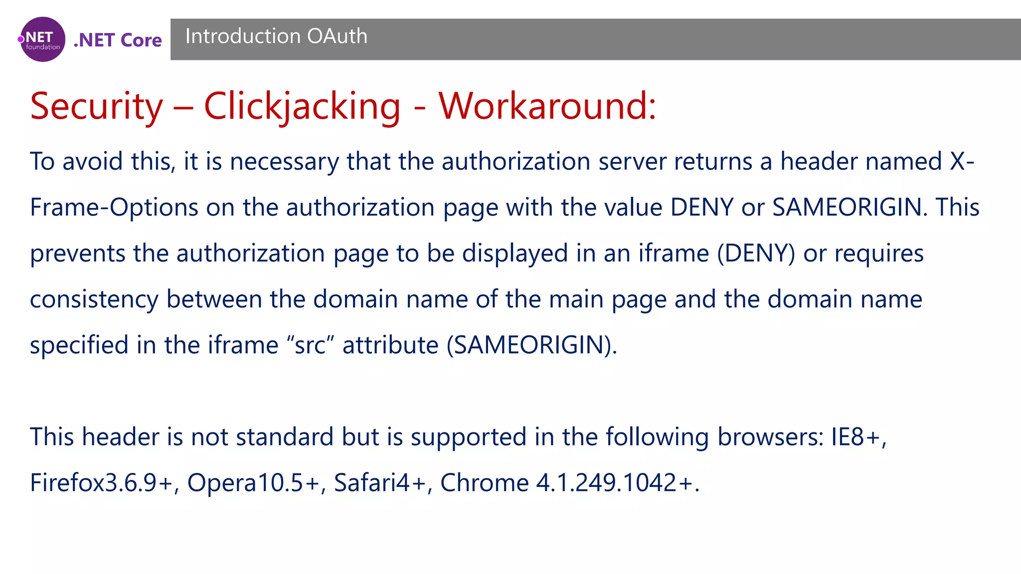 .NET Core
Security – Clickjacking - Workaround:
Introduction OAuth
To avoid this, it is necessary that the authorization server returns a header named X-
Frame-Options on the authorization page with the value DENY or SAMEORIGIN. This
prevents the authorization page to be displayed in an iframe (DENY) or requires
consistency between the domain name of the main page and the domain name
specified in the iframe “src” attribute (SAMEORIGIN).
This header is not standard but is supported in the following browsers: IE8+,
Firefox3.6.9+, Opera10.5+, Safari4+, Chrome 4.1.249.1042+.
 