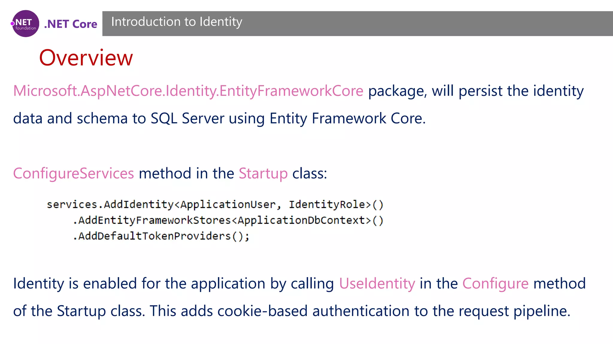 .NET Core
Overview
Introduction to Identity
Microsoft.AspNetCore.Identity.EntityFrameworkCore package, will persist the identity
data and schema to SQL Server using Entity Framework Core.
ConfigureServices method in the Startup class:
Identity is enabled for the application by calling UseIdentity in the Configure method
of the Startup class. This adds cookie-based authentication to the request pipeline.
 
