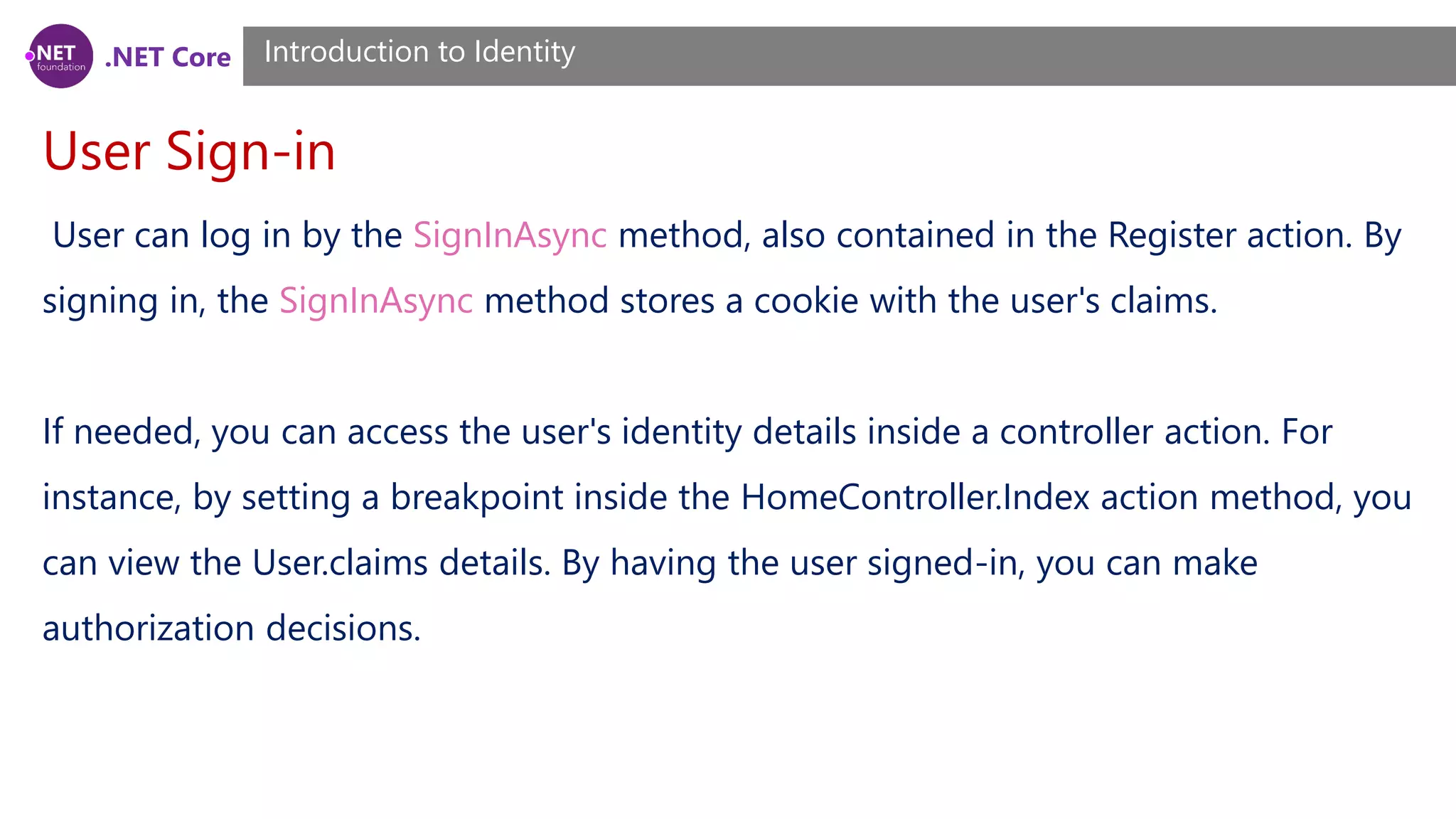 .NET Core
User Sign-in
Introduction to Identity
User can log in by the SignInAsync method, also contained in the Register action. By
signing in, the SignInAsync method stores a cookie with the user's claims.
If needed, you can access the user's identity details inside a controller action. For
instance, by setting a breakpoint inside the HomeController.Index action method, you
can view the User.claims details. By having the user signed-in, you can make
authorization decisions.
 