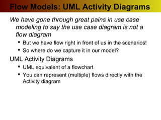 Flow Models: UML Activity Diagrams
We have gone through great pains in use case
modeling to say the use case diagram is not a
flow diagram
 But we have flow right in front of us in the scenarios!
 So where do we capture it in our model?
UML Activity Diagrams
 UML equivalent of a flowchart
 You can represent (multiple) flows directly with the
Activity diagram
 