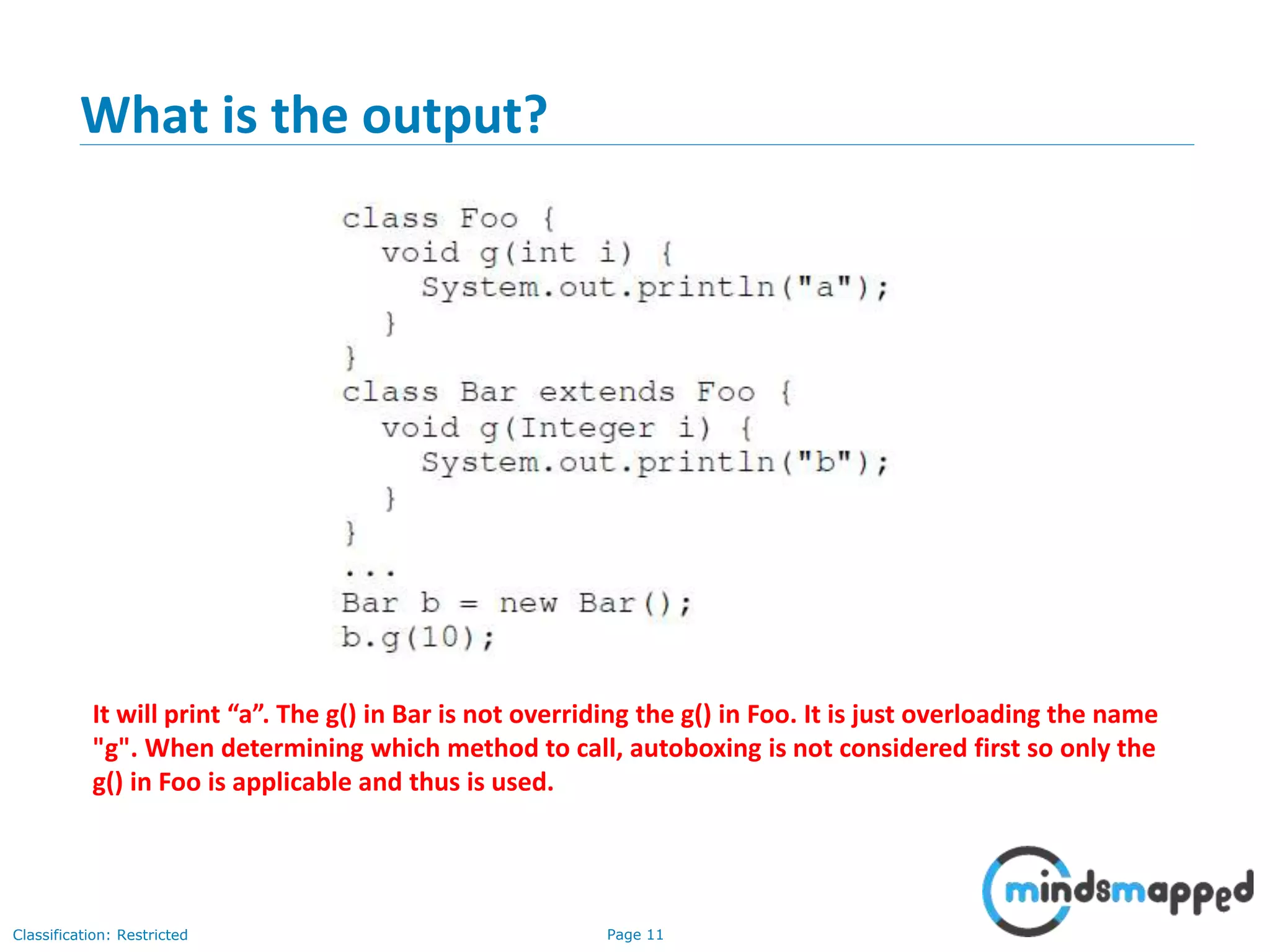 Page 11Classification: Restricted
What is the output?
It will print “a”. The g() in Bar is not overriding the g() in Foo. It is just overloading the name
"g". When determining which method to call, autoboxing is not considered first so only the
g() in Foo is applicable and thus is used.
 
