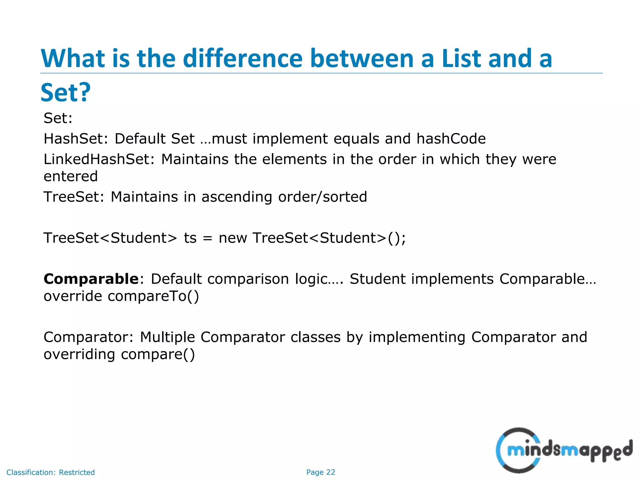 Page 22Classification: Restricted
What is the difference between a List and a
Set?
Set:
HashSet: Default Set …must implement equals and hashCode
LinkedHashSet: Maintains the elements in the order in which they were
entered
TreeSet: Maintains in ascending order/sorted
TreeSet<Student> ts = new TreeSet<Student>();
Comparable: Default comparison logic…. Student implements Comparable…
override compareTo()
Comparator: Multiple Comparator classes by implementing Comparator and
overriding compare()
 