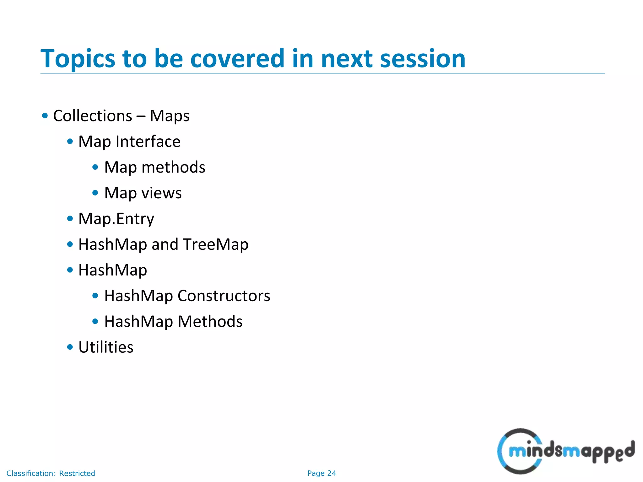 Page 24Classification: Restricted
Topics to be covered in next session
• Collections – Maps
• Map Interface
• Map methods
• Map views
• Map.Entry
• HashMap and TreeMap
• HashMap
• HashMap Constructors
• HashMap Methods
• Utilities
 