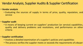 15-11
Vendor Analysis, Supplier Audits & Supplier Certification
• Vendor analysis
• Evaluating the sources of supply in terms of price, quality, reputation, and
service
• Supplier audit
• A means of keeping current on suppliers’ production (or service) capabilities,
quality and delivery problems and resolutions, and performance on other
criteria
• Supplier certification
• Involves a detailed examination of a supplier’s policies and capabilities
• The process verifies the supplier meets or exceeds the requirements of a buyer
 