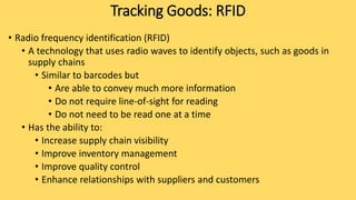 • Radio frequency identification (RFID)
• A technology that uses radio waves to identify objects, such as goods in
supply chains
• Similar to barcodes but
• Are able to convey much more information
• Do not require line-of-sight for reading
• Do not need to be read one at a time
• Has the ability to:
• Increase supply chain visibility
• Improve inventory management
• Improve quality control
• Enhance relationships with suppliers and customers
Tracking Goods: RFID
 