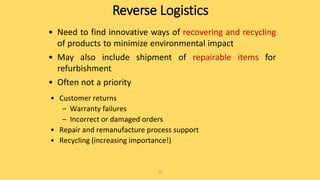 Reverse Logistics
• Need to find innovative ways of recovering and recycling
of products to minimize environmental impact
• May also include shipment of repairable items for
refurbishment
• Often not a priority
25
• Customer returns
– Warranty failures
– Incorrect or damaged orders
• Repair and remanufacture process support
• Recycling (increasing importance!)
 