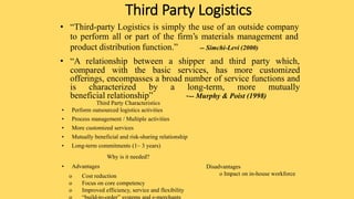 Third Party Logistics
• “Third-party Logistics is simply the use of an outside company
to perform all or part of the firm’s materials management and
product distribution function.” -- Simchi-Levi (2000)
• “A relationship between a shipper and third party which,
compared with the basic services, has more customized
offerings, encompasses a broad number of service functions and
is characterized by a long-term, more mutually
beneficial relationship” --- Murphy & Poist (1998)
Third Party Characteristics
• Perform outsourced logistics activities
• Process management / Multiple activities
• More customized services
• Mutually beneficial and risk-sharing relationship
• Long-term commitments (1~ 3 years)
Why is it needed?
• Advantages
o Cost reduction
o Focus on core competency
o Improved efficiency, service and flexibility
Disadvantages
o Impact on in-house workforce
 
