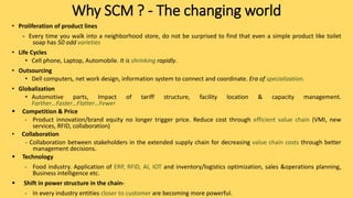 Why SCM ? - The changing world
• Proliferation of product lines
- Every time you walk into a neighborhood store, do not be surprised to find that even a simple product like toilet
soap has 50 odd varieties
• Life Cycles
• Cell phone, Laptop, Automobile. It is shrinking rapidly.
• Outsourcing
• Dell computers, net work design, information system to connect and coordinate. Era of specialization.
• Globalization
• Automotive parts, Impact of tariff structure, facility location & capacity management.
Farther…Faster…Flatter…Fewer
 Competition & Price
- Product innovation/brand equity no longer trigger price. Reduce cost through efficient value chain (VMI, new
services, RFID, collaboration)
• Collaboration
- Collaboration between stakeholders in the extended supply chain for decreasing value chain costs through better
management decisions.
 Technology
- Food industry. Application of ERP, RFID, AI, IOT and inventory/logistics optimization, sales &operations planning,
Business intelligence etc.
 Shift in power structure in the chain-
- In every industry entities closer to customer are becoming more powerful.
 
