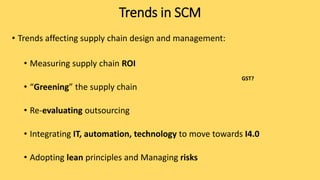 • Trends affecting supply chain design and management:
• Measuring supply chain ROI
• “Greening” the supply chain
• Re-evaluating outsourcing
• Integrating IT, automation, technology to move towards I4.0
• Adopting lean principles and Managing risks
Trends in SCM
GST?
 