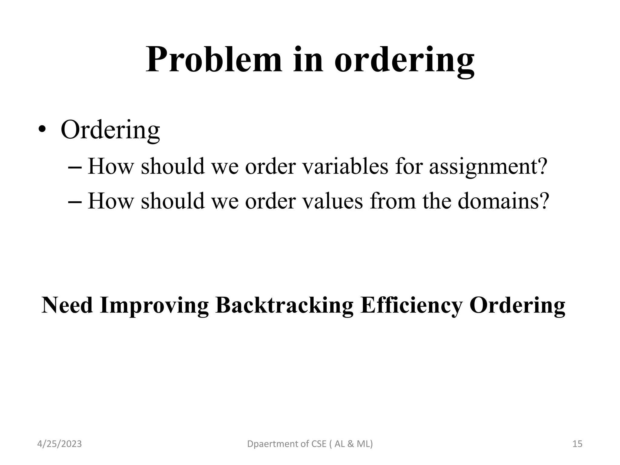 Problem in ordering
4/25/2023 Dpaertment of CSE ( AL & ML) 15
• Ordering
– How should we order variables for assignment?
– How should we order values from the domains?
Need Improving Backtracking Efficiency Ordering
 