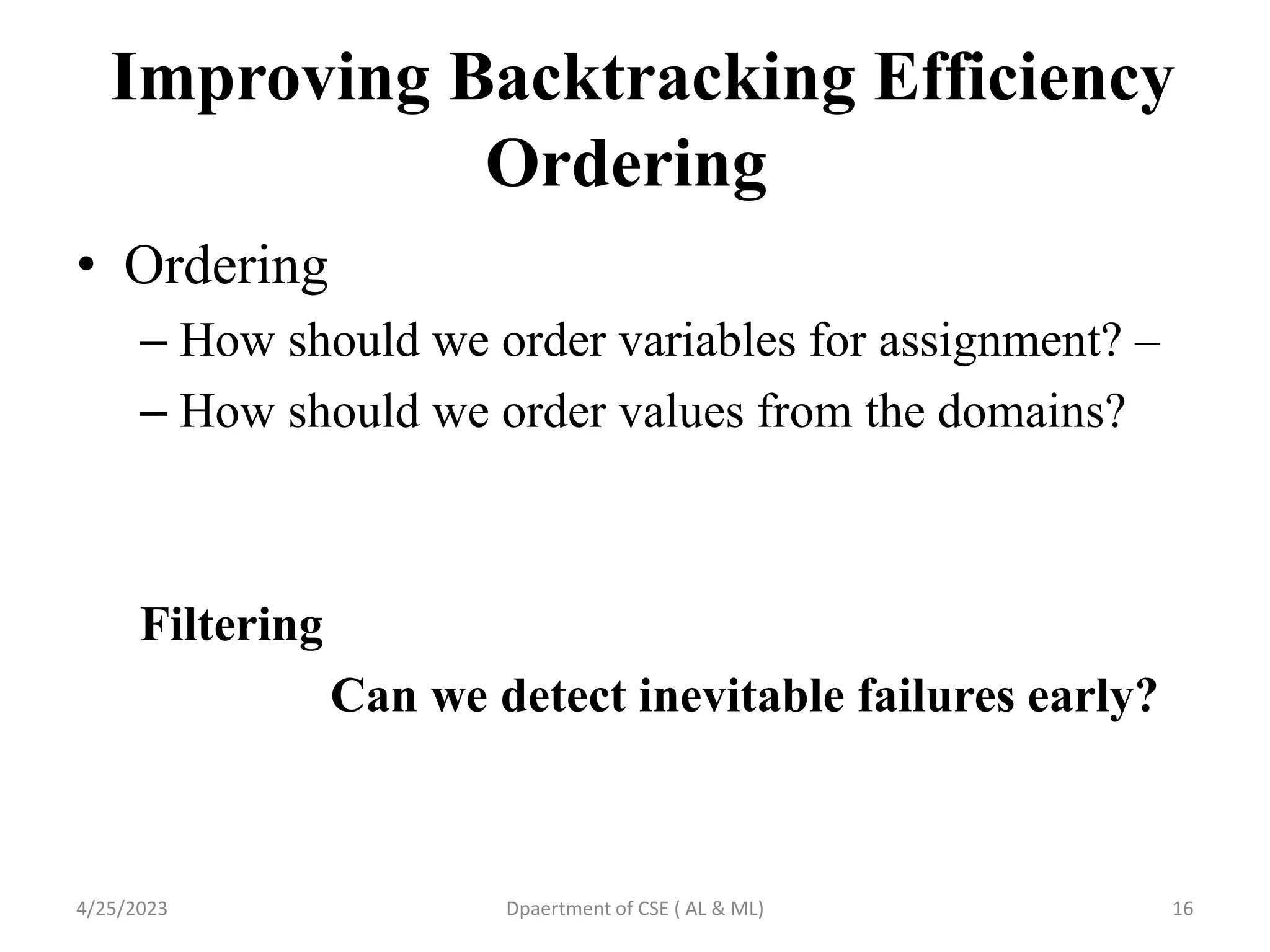 Improving Backtracking Efficiency
Ordering
• Ordering
– How should we order variables for assignment? –
– How should we order values from the domains?
Filtering
Can we detect inevitable failures early?
4/25/2023 Dpaertment of CSE ( AL & ML) 16
 