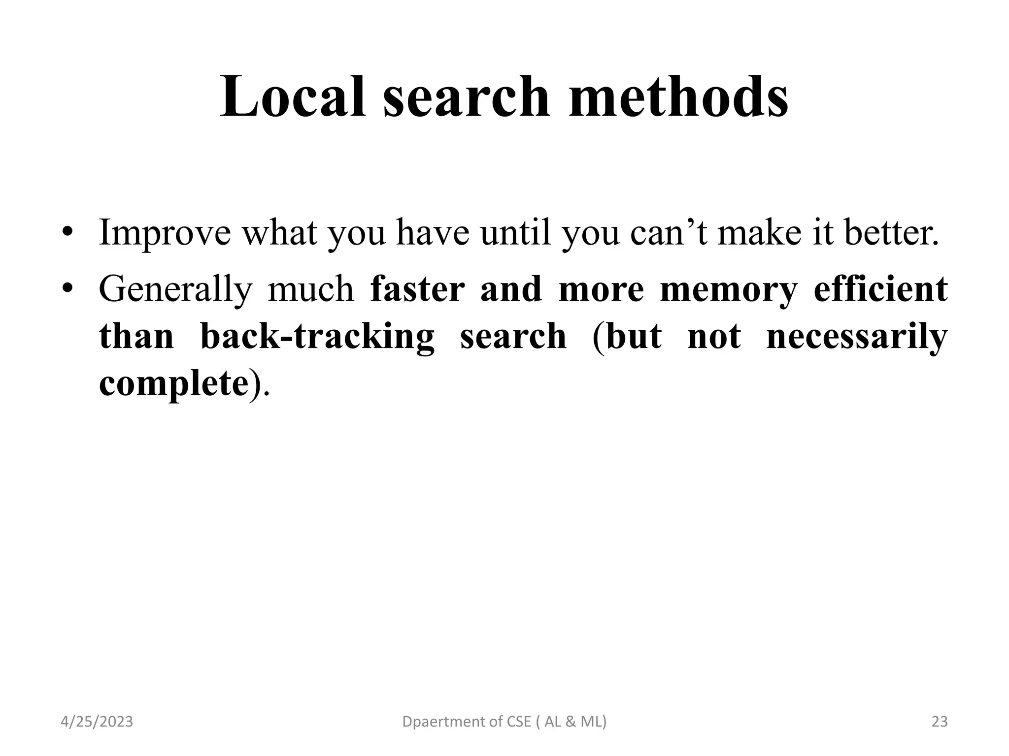 Local search methods
• Improve what you have until you can’t make it better.
• Generally much faster and more memory efficient
than back-tracking search (but not necessarily
complete).
4/25/2023 Dpaertment of CSE ( AL & ML) 23
 