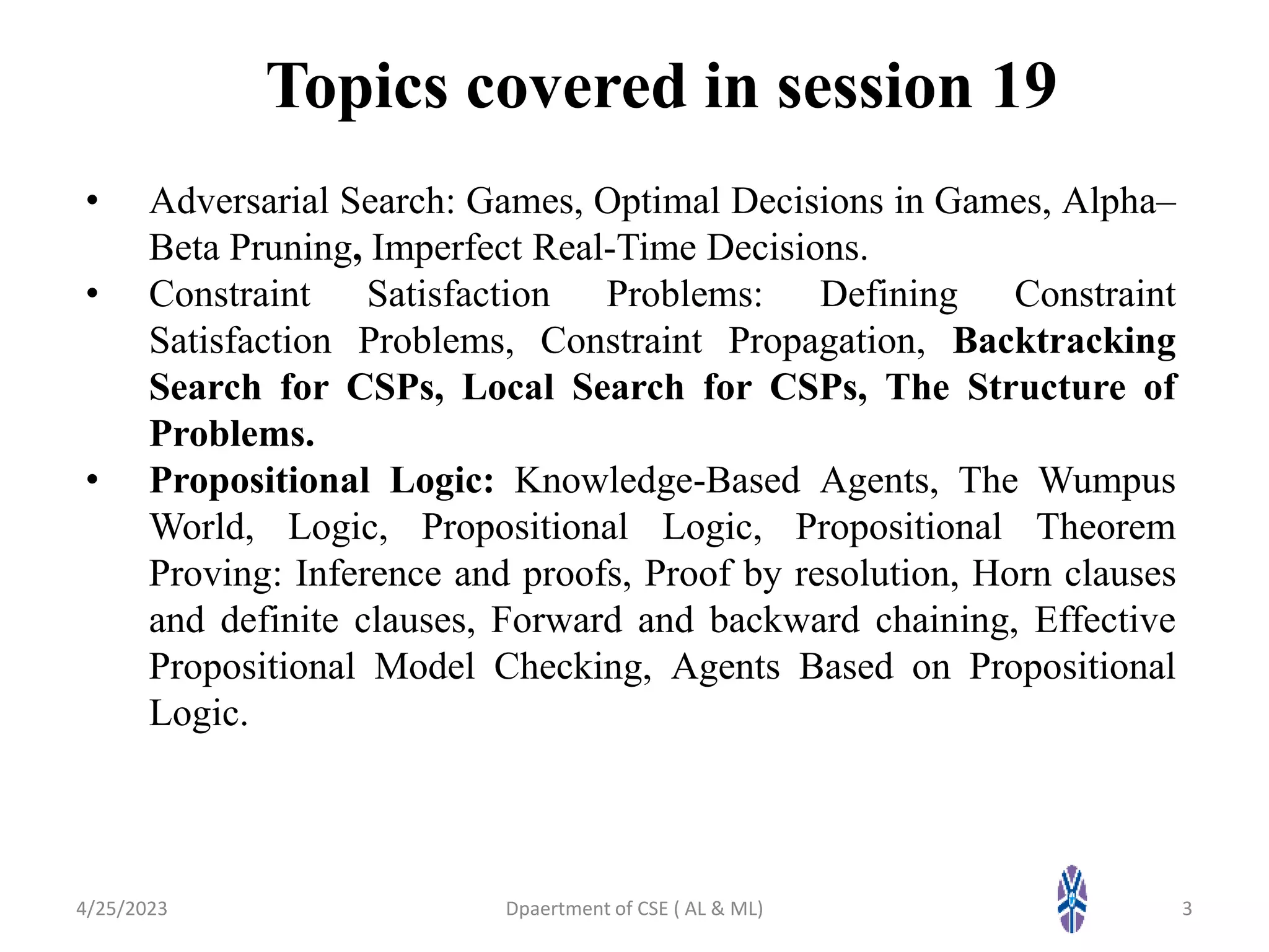 Topics covered in session 19
• Adversarial Search: Games, Optimal Decisions in Games, Alpha–
Beta Pruning, Imperfect Real-Time Decisions.
• Constraint Satisfaction Problems: Defining Constraint
Satisfaction Problems, Constraint Propagation, Backtracking
Search for CSPs, Local Search for CSPs, The Structure of
Problems.
• Propositional Logic: Knowledge-Based Agents, The Wumpus
World, Logic, Propositional Logic, Propositional Theorem
Proving: Inference and proofs, Proof by resolution, Horn clauses
and definite clauses, Forward and backward chaining, Effective
Propositional Model Checking, Agents Based on Propositional
Logic.
4/25/2023 Dpaertment of CSE ( AL & ML) 3
 