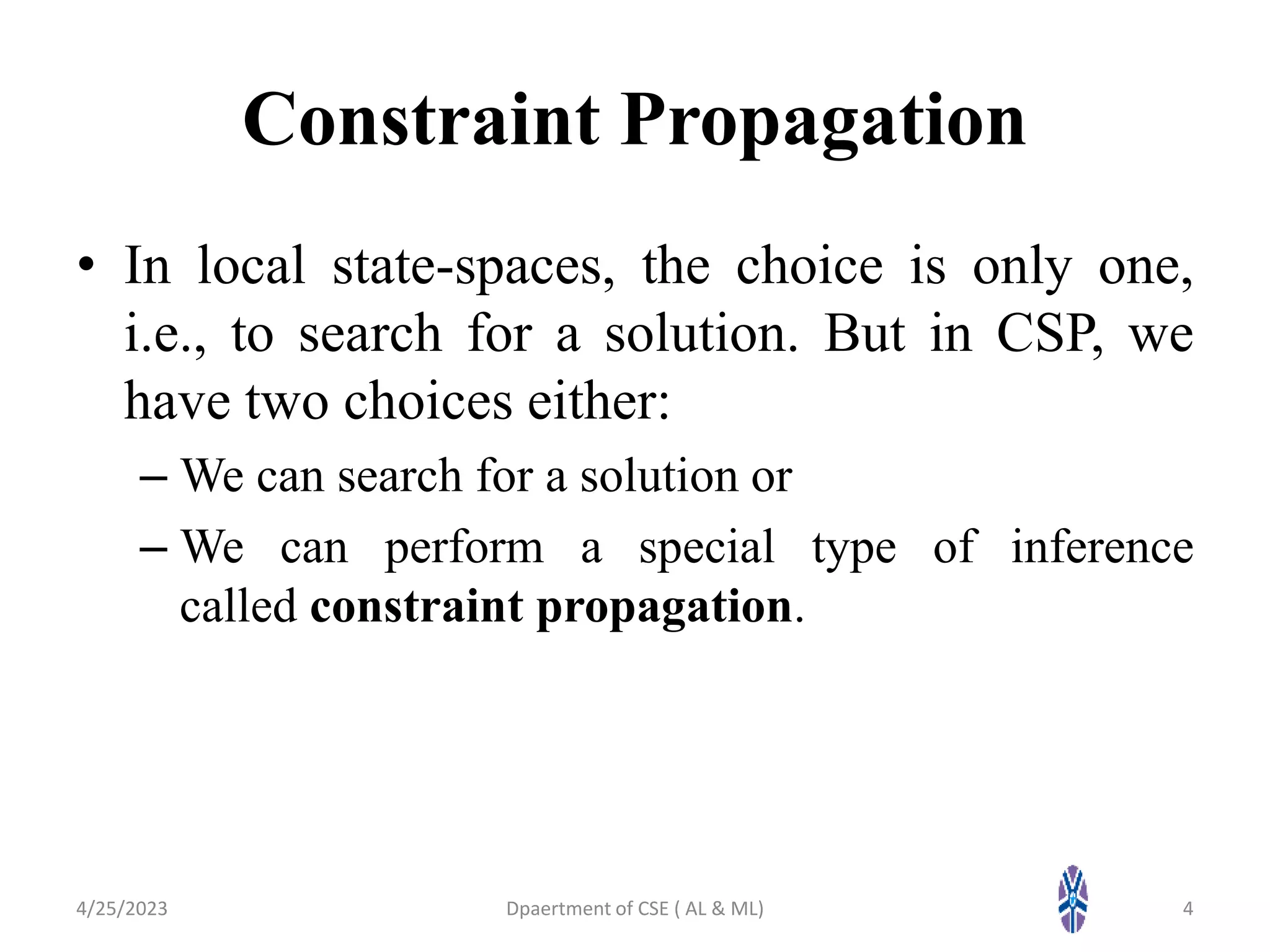 Constraint Propagation
• In local state-spaces, the choice is only one,
i.e., to search for a solution. But in CSP, we
have two choices either:
– We can search for a solution or
– We can perform a special type of inference
called constraint propagation.
4/25/2023 4
Dpaertment of CSE ( AL & ML)
 
