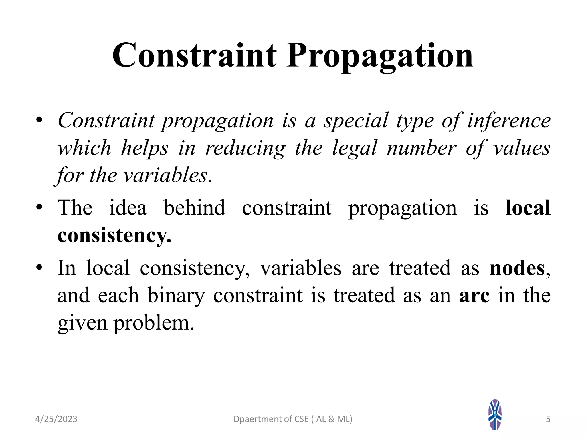 Constraint Propagation
• Constraint propagation is a special type of inference
which helps in reducing the legal number of values
for the variables.
• The idea behind constraint propagation is local
consistency.
• In local consistency, variables are treated as nodes,
and each binary constraint is treated as an arc in the
given problem.
4/25/2023 5
Dpaertment of CSE ( AL & ML)
 