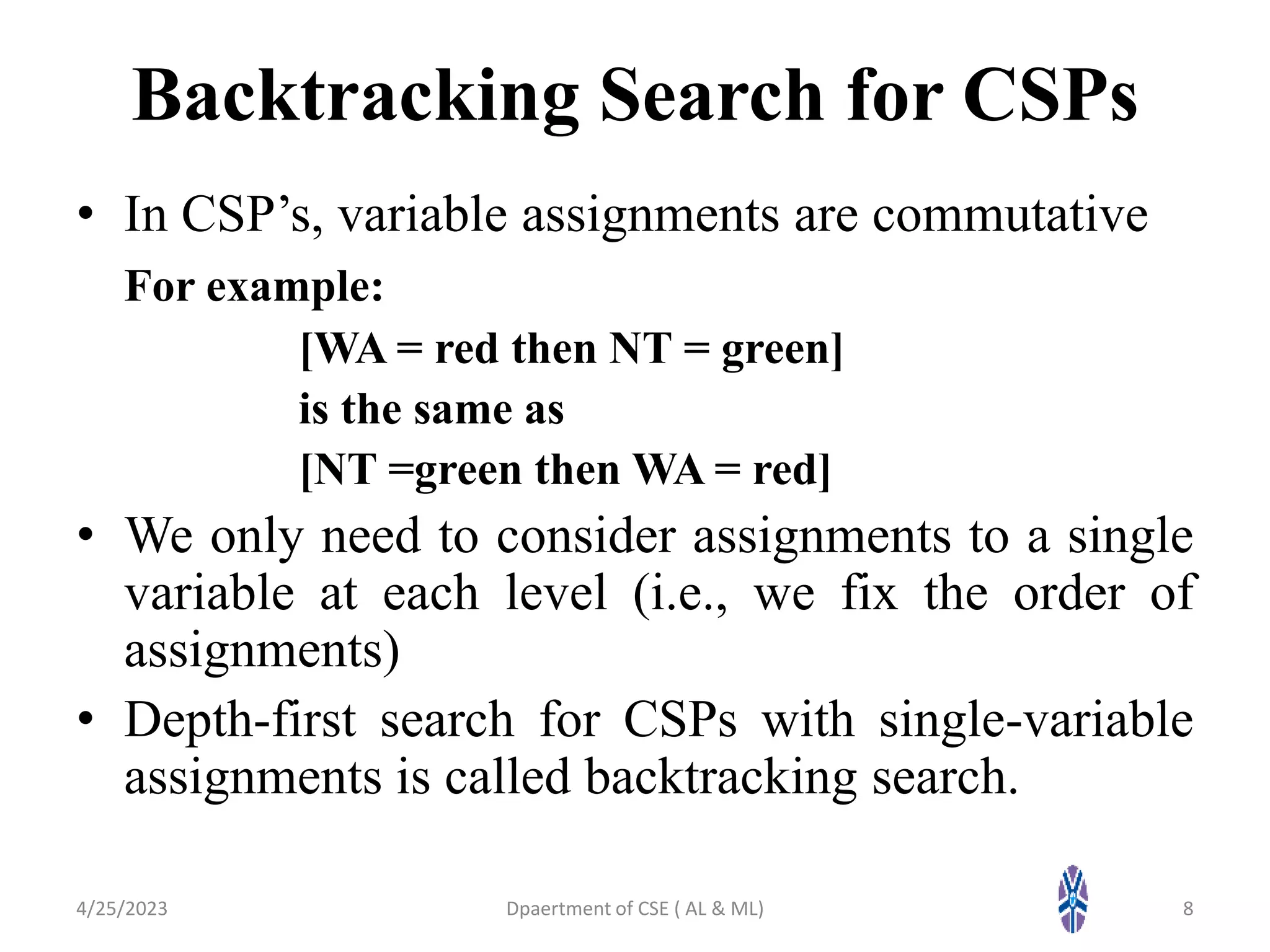 Backtracking Search for CSPs
• In CSP’s, variable assignments are commutative
For example:
[WA = red then NT = green]
is the same as
[NT =green then WA = red]
• We only need to consider assignments to a single
variable at each level (i.e., we fix the order of
assignments)
• Depth-first search for CSPs with single-variable
assignments is called backtracking search.
4/25/2023 8
Dpaertment of CSE ( AL & ML)
 