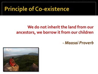 Principle of Co-existence We do not inherit the land from our ancestors, we borrow it from our children  - Maasai Proverb