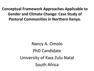 Conceptual Framework Approaches Applicable to Gender and Climate Change: Case Study of Pastoral Communities in Northern Kenya. Nancy A. Omolo PhD Candidate University of Kwa Zulu Natal South Africa 