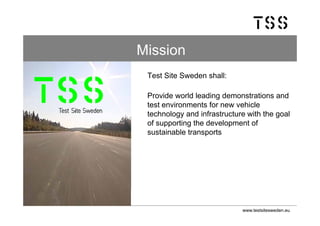 Mission
 Test Site Sweden shall:

 Provide world leading demonstrations and
 test environments for new vehicle
 technology and infrastructure with the goal
 of supporting the development of
 sustainable transports




                             www.testsitesweden.eu
 