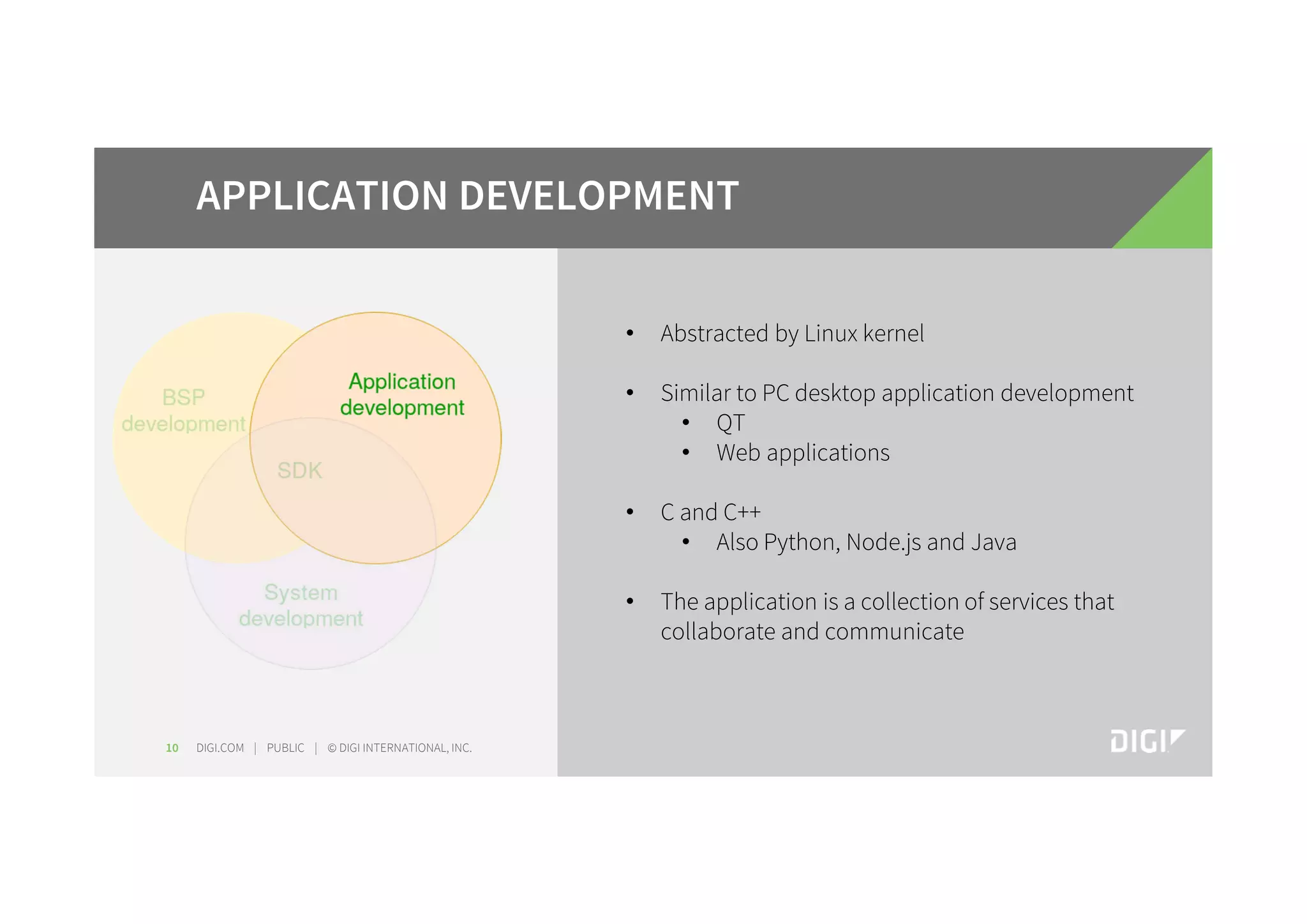 DIGI.COM | PUBLIC | © DIGI INTERNATIONAL, INC.10 APPLICATION DEVELOPMENT • Abstracted by Linux kernel • Similar to PC desktop application development • QT • Web applications • C and C++ • Also Python, Node.js and Java • The application is a collection of services that collaborate and communicate 