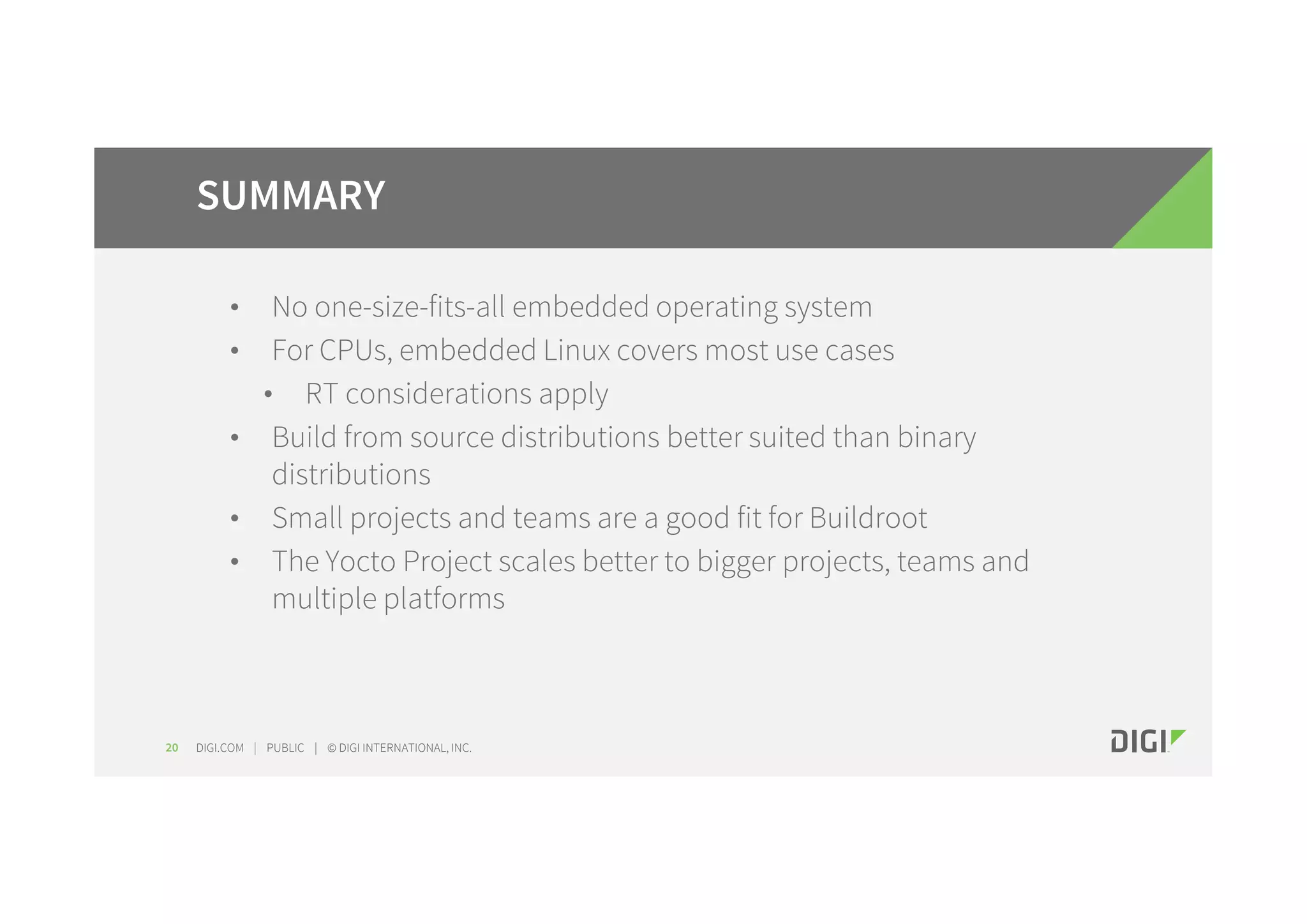 DIGI.COM | PUBLIC | © DIGI INTERNATIONAL, INC. • No one-size-fits-all embedded operating system • For CPUs, embedded Linux covers most use cases • RT considerations apply • Build from source distributions better suited than binary distributions • Small projects and teams are a good fit for Buildroot • The Yocto Project scales better to bigger projects, teams and multiple platforms 20 SUMMARY 
