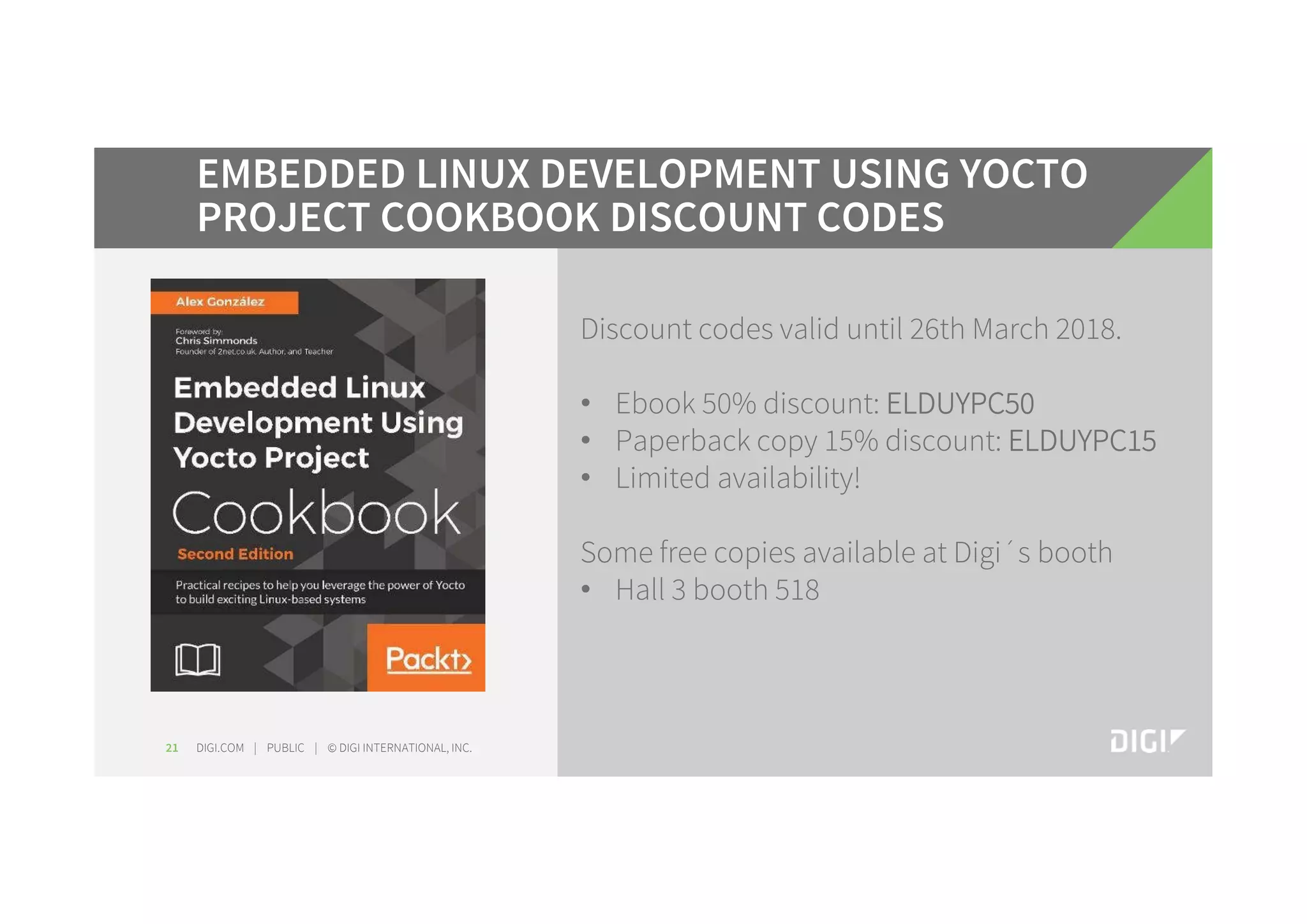 DIGI.COM | PUBLIC | © DIGI INTERNATIONAL, INC.21 EMBEDDED LINUX DEVELOPMENT USING YOCTO PROJECT COOKBOOK DISCOUNT CODES Discount codes valid until 26th March 2018. • Ebook 50% discount: ELDUYPC50 • Paperback copy 15% discount: ELDUYPC15 • Limited availability! Some free copies available at Digi´s booth • Hall 3 booth 518 