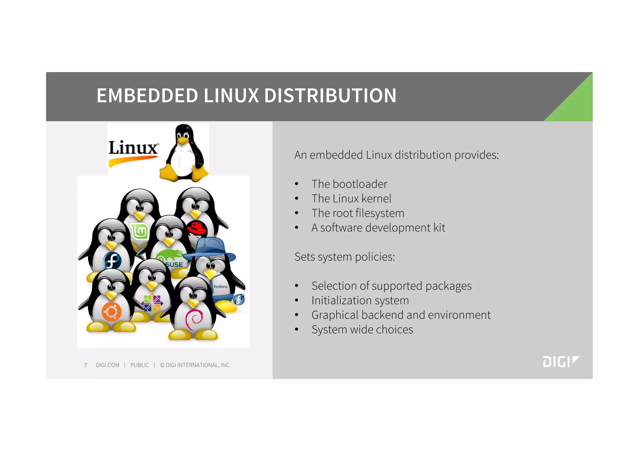 DIGI.COM | PUBLIC | © DIGI INTERNATIONAL, INC.7 EMBEDDED LINUX DISTRIBUTION An embedded Linux distribution provides: • The bootloader • The Linux kernel • The root filesystem • A software development kit Sets system policies: • Selection of supported packages • Initialization system • Graphical backend and environment • System wide choices 
