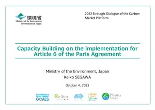 Government of Japan
Capacity Building on the implementation for
Article 6 of the Paris Agreement
October 4, 2022
Ministry of the Environment, Japan
Keiko SEGAWA
2022 Strategic Dialogue of the Carbon
Market Platform
 