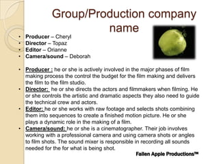 Group/Production company
                      name
•   Producer – Cheryl
•   Director – Topaz
•   Editor – Orianne
•   Camera/sound – Deborah

• Producer : he or she is actively involved in the major phases of film
  making process the control the budget for the film making and delivers
  the film to the film studio.
• Director: he or she directs the actors and filmmakers when filming. He
  or she controls the artistic and dramatic aspects they also need to guide
  the technical crew and actors.
• Editor: he or she works with raw footage and selects shots combining
  them into sequences to create a finished motion picture. He or she
  plays a dynamic role in the making of a film.
• Camera/sound: he or she is a cinematographer. Their job involves
  working with a professional camera and using camera shots or angles
  to film shots. The sound mixer is responsible in recording all sounds
  needed for the for what is being shot.
                                                 Fallen Apple Productions™
 