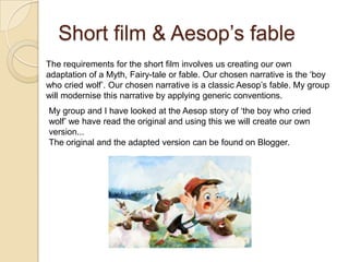 Short film & Aesop‟s fable
The requirements for the short film involves us creating our own
adaptation of a Myth, Fairy-tale or fable. Our chosen narrative is the „boy
who cried wolf‟. Our chosen narrative is a classic Aesop‟s fable. My group
will modernise this narrative by applying generic conventions.
My group and I have looked at the Aesop story of „the boy who cried
wolf‟ we have read the original and using this we will create our own
version...
The original and the adapted version can be found on Blogger.
 