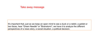 It's important that, just as we keep an open mind to see a duck or a rabbit, a goblet or
two faces, hear "Green Needle" or "Brainstorm", we have it to analyze the different
perspectives of a news story, a social situation, a political decision.
Take away message
 