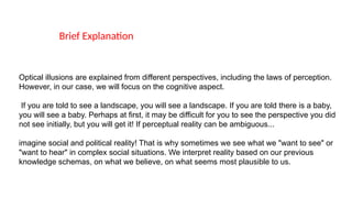 Brief Explanation
Optical illusions are explained from different perspectives, including the laws of perception.
However, in our case, we will focus on the cognitive aspect.
If you are told to see a landscape, you will see a landscape. If you are told there is a baby,
you will see a baby. Perhaps at first, it may be difficult for you to see the perspective you did
not see initially, but you will get it! If perceptual reality can be ambiguous...
imagine social and political reality! That is why sometimes we see what we "want to see" or
"want to hear" in complex social situations. We interpret reality based on our previous
knowledge schemas, on what we believe, on what seems most plausible to us.
 