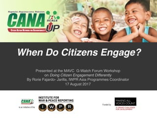 When Do Citizens Engage? 
Presented at the MAVC G-Watch Forum Workshop 
on Doing Citizen Engagement Differently 
By Rorie Fajardo- Jarilla, IWPR Asia Programmes Coordinator  
17 August 2017
 