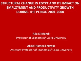 STRUCTURAL CHANGE IN EGYPT AND ITS IMPACT ON
   EMPLOYMENT AND PRODUCTIVITY GROWTH
        DURING THE PERIOD 2001-2008




                       Alia El-Mahdi
         Professor of Economics/ Cairo University

                   Abdel-Hameed Nawar
     Assistant Professor of Economics/ Cairo University
 