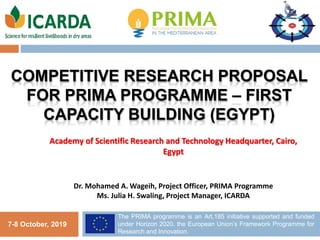 COMPETITIVE RESEARCH PROPOSAL
FOR PRIMA PROGRAMME – FIRST
CAPACITY BUILDING (EGYPT)
1
7-8 October, 2019
The PRIMA programme is an Art.185 initiative supported and funded
under Horizon 2020, the European Union’s Framework Programme for
Research and Innovation.
Dr. Mohamed A. Wageih, Project Officer, PRIMA Programme
Ms. Julia H. Swaling, Project Manager, ICARDA
Academy of Scientific Research and Technology Headquarter, Cairo,
Egypt
 
