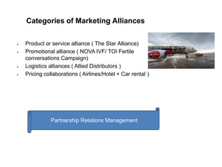 Categories of Marketing Alliances
 Product or service alliance ( The Star Alliance)
 Promotional alliance ( NOVA IVF/ TOI Fertile
conversations Campaign)
 Logistics alliances ( Allied Distributors )
 Pricing collaborations ( Airlines/Hotel + Car rental )
Partnership Relations Management
 