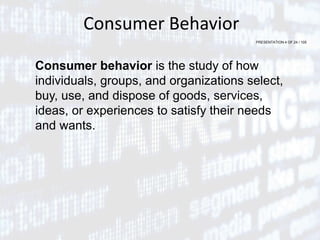 PRESENTATION 4 OF 24 / 105
Consumer Behavior
Consumer behavior is the study of how
individuals, groups, and organizations select,
buy, use, and dispose of goods, services,
ideas, or experiences to satisfy their needs
and wants.
 