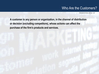 PRESENTATION 4 OF 24 / 107
Who Are the Customers?
A customer is any person or organization, in the channel of distribution
or decision (excluding competitors), whose actions can affect the
purchase of the firm’s products and services.
 