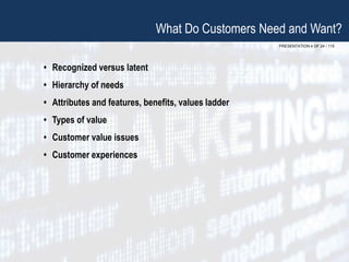 PRESENTATION 4 OF 24 / 115
What Do Customers Need and Want?
• Recognized versus latent
• Hierarchy of needs
• Attributes and features, benefits, values ladder
• Types of value
• Customer value issues
• Customer experiences
 