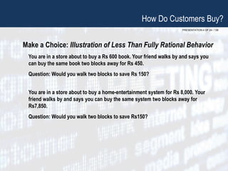 PRESENTATION 4 OF 24 / 136
Make a Choice: Illustration of Less Than Fully Rational Behavior
You are in a store about to buy a Rs 600 book. Your friend walks by and says you
can buy the same book two blocks away for Rs 450.
Question: Would you walk two blocks to save Rs 150?
You are in a store about to buy a home-entertainment system for Rs 8,000. Your
friend walks by and says you can buy the same system two blocks away for
Rs7,850.
Question: Would you walk two blocks to save Rs150?
How Do Customers Buy?
 