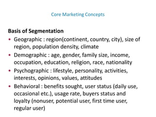 Basis of Segmentation
• Geographic : region(continent, country, city), size of
region, population density, climate
• Demographic : age, gender, family size, income,
occupation, education, religion, race, nationality
• Psychographic : lifestyle, personality, activities,
interests, opinions, values, attitudes
• Behavioral : benefits sought, user status (daily use,
occasional etc.), usage rate, buyers status and
loyalty (nonuser, potential user, first time user,
regular user)
Core Marketing Concepts
 